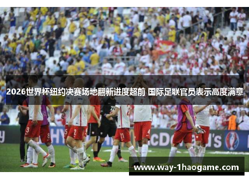 2026世界杯纽约决赛场地翻新进度超前 国际足联官员表示高度满意